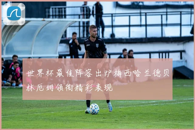 世界杯最佳阵容出炉梅西哈兰德贝林厄姆领衔精彩表现