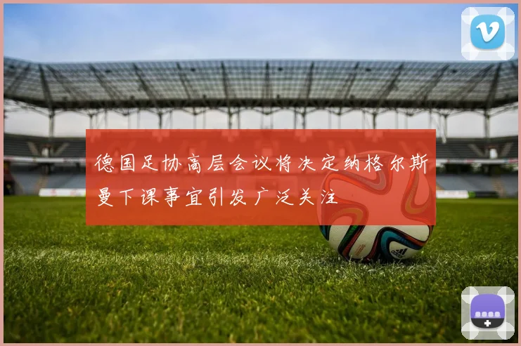 德国足协高层会议将决定纳格尔斯曼下课事宜引发广泛关注