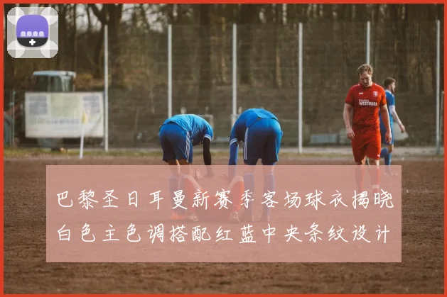 巴黎圣日耳曼新赛季客场球衣揭晓白色主色调搭配红蓝中央条纹设计