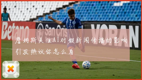 詹姆斯关注AI对假新闻传播的影响引发热议你怎么看