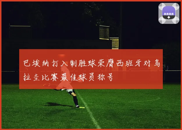 巴埃纳打入制胜球荣膺西班牙对乌拉圭比赛最佳球员称号