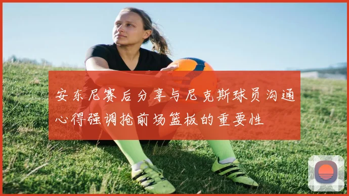 安东尼赛后分享与尼克斯球员沟通心得强调抢前场篮板的重要性