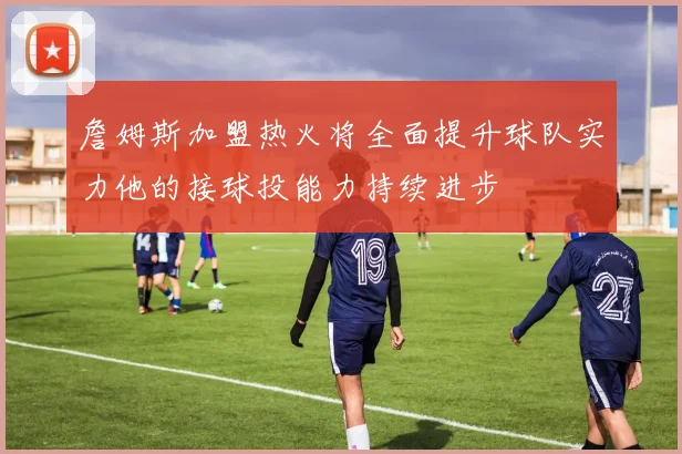 詹姆斯加盟热火将全面提升球队实力他的接球投能力持续进步