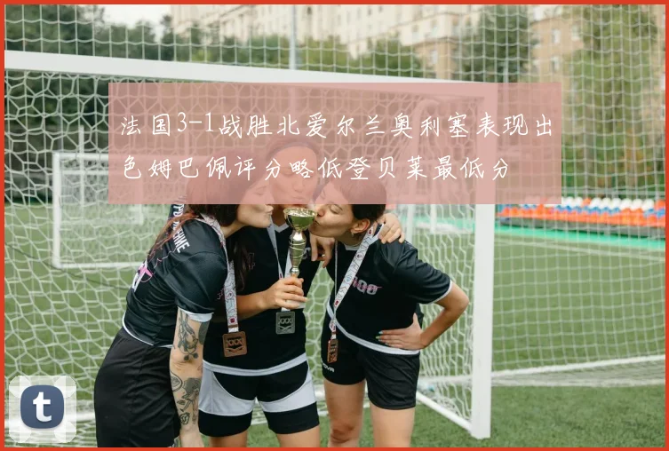 法国3-1战胜北爱尔兰奥利塞表现出色姆巴佩评分略低登贝莱最低分