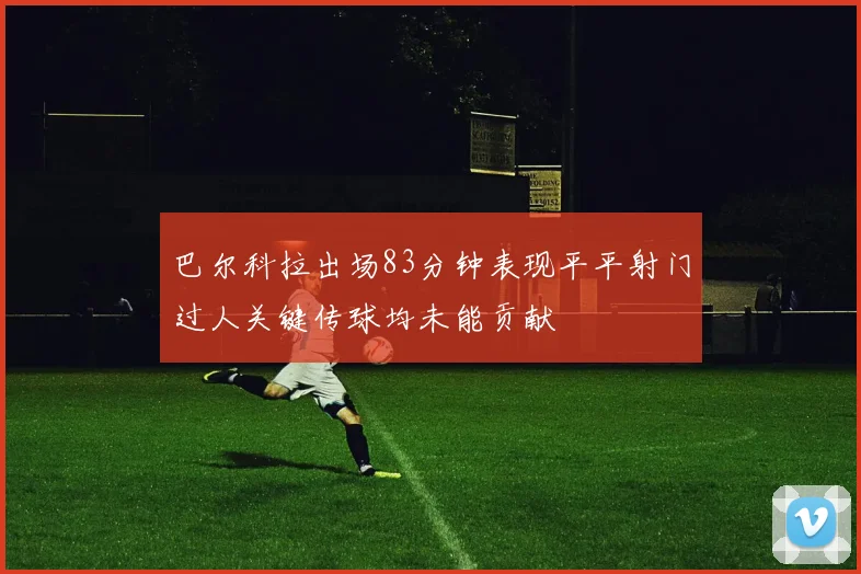 巴尔科拉出场83分钟表现平平射门过人关键传球均未能贡献