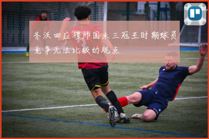 齐沃回应穆帅国米三冠王时期球员竞争无法比较的观点
