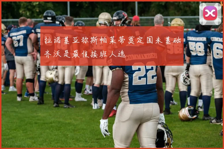 拉诺基亚称斯帕莱蒂奠定国米基础齐沃是最佳接班人选
