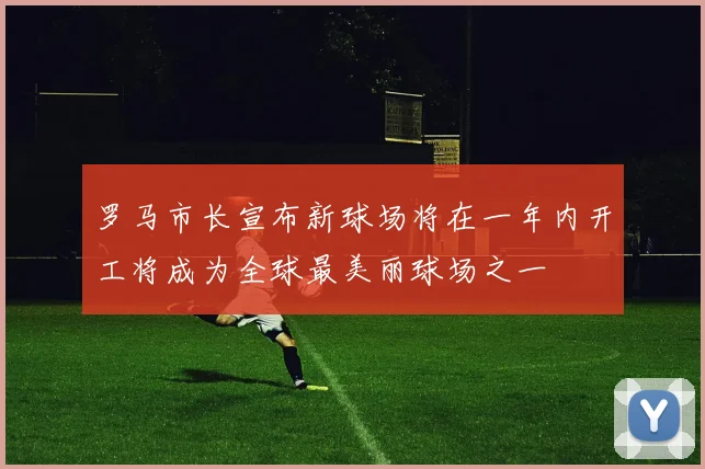 罗马市长宣布新球场将在一年内开工将成为全球最美丽球场之一