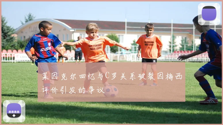 莱因克尔回忆与C罗关系破裂因梅西评价引发的争议