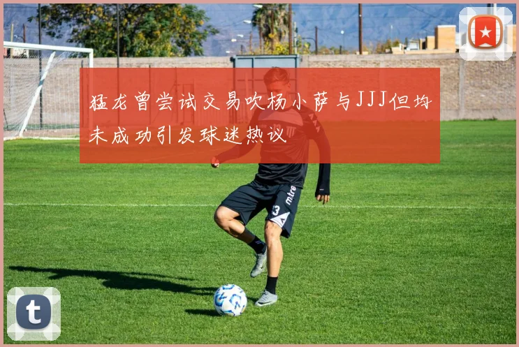 猛龙曾尝试交易吹杨小萨与JJJ但均未成功引发球迷热议