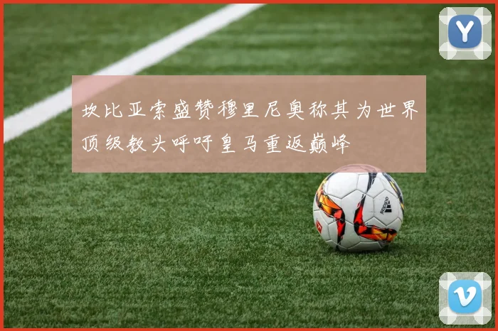 坎比亚索盛赞穆里尼奥称其为世界顶级教头呼吁皇马重返巅峰