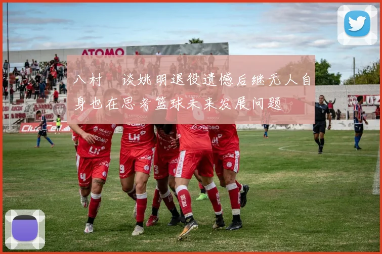 八村塁谈姚明退役遗憾后继无人自身也在思考篮球未来发展问题
